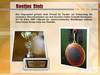 Den Siegespokal gewann mein Freund im Turnier zur Erinnerung des
russischen Oberstleutnanten aus dem Kursker Gebiet Gennadi Karmanow,
der im Jahre 2005 während der antiterroristischen Handlungen umkam.
Dazu bekam Kostja auch eine Medaille.

 