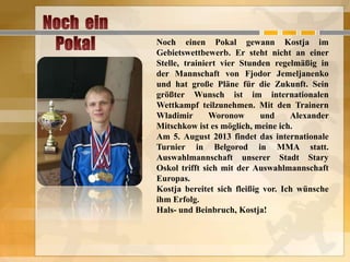 Noch einen Pokal gewann Kostja im
Gebietswettbewerb. Er steht nicht an einer
Stelle, trainiert vier Stunden regelmäßig in
der Mannschaft von Fjodor Jemeljanenko
und hat große Pläne für die Zukunft. Sein
größter Wunsch ist im internationalen
Wettkampf teilzunehmen. Mit den Trainern
Wladimir
Woronow
und
Alexander
Mitschkow ist es möglich, meine ich.
Am 5. August 2013 findet das internationale
Turnier in Belgorod in MMA statt.
Auswahlmannschaft unserer Stadt Stary
Oskol trifft sich mit der Auswahlmannschaft
Europas.
Kostja bereitet sich fleißig vor. Ich wünsche
ihm Erfolg.
Hals- und Beinbruch, Kostja!

 