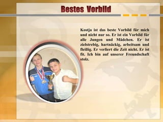 Kostja ist das beste Vorbild für mich
und nicht nur so. Er ist ein Vorbild für
alle Jungen und Mädchen. Er ist
zielstrebig, hartnäckig, arbeitsam und
fleißig. Er verliert die Zeit nicht. Er ist
fit. Ich bin auf unserer Freundschaft
stolz.

 