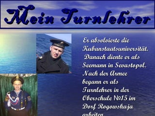 Mein Turnlehrer
Er absolvierte die
Kubanstaatsuniversität.
Danach diente er als
Seemann in Sevastopol.
Nach der Armee
begann er als
Turnlehrer in der
Oberschule №15 im
Dorf Rogowskaja

 