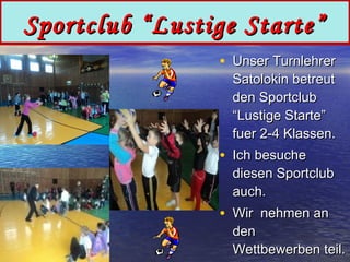 Sportclub “Lustige Starte”
• Unser Turnlehrer

Satolokin betreut
den Sportclub
“Lustige Starte”
fuer 2-4 Klassen.

• Ich besuche

diesen Sportclub
auch.

• Wir nehmen an

den
Wettbewerben teil.

 