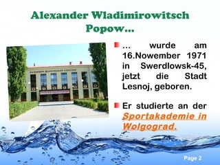 Alexander Wladimirowitsch
Popow…
…
wurde
am
16.Nowember 1971
in Swerdlowsk-45,
jetzt
die
Stadt
Lesnoj, geboren.
Er studierte an der
Sportakademie in
Wolgograd.

Page 2

 