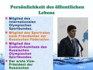 Persönlichkeit des öffentlichen
Lebens
Mitglied des
Internationalen
Olympischen
Sportbundes.
Mitglied des Sportrates
beim Präsidenten der
Russischen Föderation
Mitglied des
Exekutivkomitees des
Russischen
Olympischen
Sportbundes.
Der erste VizePräsident der
Russischen

Page 5

 