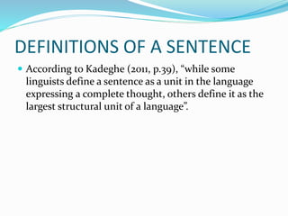 DEFINITIONS OF A SENTENCE
 According to Kadeghe (2011, p.39), “while some
linguists define a sentence as a unit in the language
expressing a complete thought, others define it as the
largest structural unit of a language”.
 