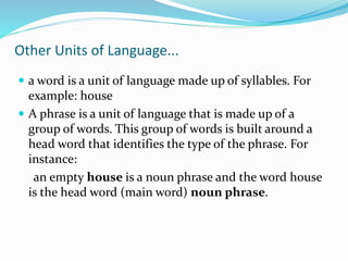 Other Units of Language...
 a word is a unit of language made up of syllables. For
example: house
 A phrase is a unit of language that is made up of a
group of words. This group of words is built around a
head word that identifies the type of the phrase. For
instance:
an empty house is a noun phrase and the word house
is the head word (main word) noun phrase.
 
