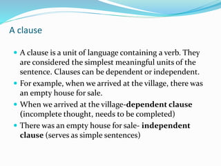 A clause
 A clause is a unit of language containing a verb. They
are considered the simplest meaningful units of the
sentence. Clauses can be dependent or independent.
 For example, when we arrived at the village, there was
an empty house for sale.
 When we arrived at the village-dependent clause
(incomplete thought, needs to be completed)
 There was an empty house for sale- independent
clause (serves as simple sentences)
 