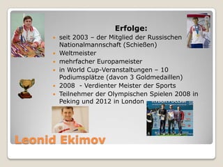 Erfolge:







seit 2003 – der Mitglied der Russischen
Nationalmannschaft (Schießen)
Weltmeister
mehrfacher Europameister
in World Cup-Veranstaltungen – 10
Podiumsplätze (davon 3 Goldmedaillen)
2008 - Verdienter Meister der Sports
Teilnehmer der Olympischen Spielen 2008 in
Peking und 2012 in London

Leonid Ekimov

 