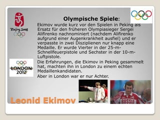 Olympische Spiele:
Ekimov wurde kurz vor den Spielen in Peking als
Ersatz für den früheren Olympiasieger Sergei
Alifirenko nachnominiert (nachdem Alifirenko
aufgrund einer Augenkrankheit ausfiel) und er
verpasste in zwei Disziplienen nur knapp eine
Medaille. Er wurde Vierter in der 25-mSchnellfeuerpistole und Sechster in der 10-mLuftpistole.
Die Erfahrungen, die Ekimov in Peking gesammelt
hat, machten ihn in London zu einem echten
Medaillenkandidaten.
Aber in London war er nur Achter.

Leonid Ekimov

 