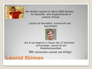 Wir lernten Leonid im Jahre 2009 kennen.
Er besuchte eine Englischkurse in
unserer Schule.
Leonid ist freundlich, humorvoll und
bescheiden.

Am 6 Juli beginnt in Kazan die 27.SommerUniversiade. Leonid ist ein
Medaillenkandidat.

Wir wünschen Leonid viel Erfolg!

Leonid Ekimov

 