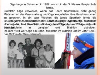 Olga begann Skirennen in 1987, als ich in der 3. Klasse Hauptschule
lernte.
Biathletin Olga verwickelt, wenn das Team Sportschule nicht genug
Mädchen an der Veranstaltung und Olga eingeladen, ihre Hand versuchen
zu sprechen. In ein paar Wochen, die junge Sportlerin lernte die
Im Jahr 1993, nach und Klasse dem Weettkampf- zuerst in
Grundlagen des Schießensder 8.nahm an ging Olga in die Moskauer
Hochschule und Berufliche Bildung und Sport, und fing an, in
Krasnogorsk, für dann bei den russischen Olympischen Winterspielenals
Wettkämpferin
in
Langlauf
und
Biathlon
zutreiben.
Perm teil.
Im Jahr 1994 war Olga ein Sport- Meisterin im Biathlon und im Jahr 1996 das Diplom der Sekundarstufe II als Lehrer für Leibeserziehung.

 