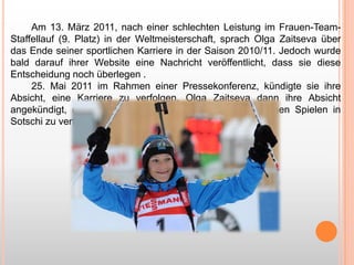 Am 13. März 2011, nach einer schlechten Leistung im Frauen-TeamStaffellauf (9. Platz) in der Weltmeisterschaft, sprach Olga Zaitseva über
das Ende seiner sportlichen Karriere in der Saison 2010/11. Jedoch wurde
bald darauf ihrer Website eine Nachricht veröffentlicht, dass sie diese
Entscheidung noch überlegen .
25. Mai 2011 im Rahmen einer Pressekonferenz, kündigte sie ihre
Absicht, eine Karriere zu verfolgen. Olga Zaitseva dann ihre Absicht
angekündigt, eine Karriere im Biathlon vor den Olympischen Spielen in
Sotschi zu verfolgen.

 