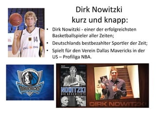 Dirk Nowitzki
kurz und knapp:
• Dirk Nowitzki - einer der erfolgreichsten
Basketballspieler aller Zeiten;
• Deutschlands bestbezahlter Sportler der Zeit;
• Spielt für den Verein Dallas Mavericks in der
US – Profiliga NBA.

 