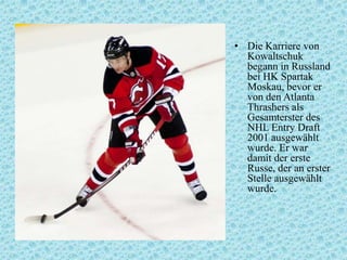 • Die Karriere von
Kowaltschuk
begann in Russland
bei HK Spartak
Moskau, bevor er
von den Atlanta
Thrashers als
Gesamterster des
NHL Entry Draft
2001 ausgewählt
wurde. Er war
damit der erste
Russe, der an erster
Stelle ausgewählt
wurde.

 