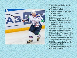 •
•
•
•
•
•
•
•
•

2000 Silbermedaille bei der
U18-JuniorenWeltmeisterschaft
2001 Goldmedaille bei der
U18-JuniorenWeltmeisterschaft
2001 Topscorer der U18Junioren-Weltmeisterschaft
2001 Bester Torschütze der
U18-JuniorenWeltmeisterschaft
2001 Bester Stürmer der U18Junioren-Weltmeisterschaft
2001 All-Star-Team der U18Junioren-Weltmeisterschaft
2002 Bronzemedaille bei den
Olympischen Winterspielen
2005 Bronzemedaille bei der
Weltmeisterschaft
2007 Bronzemedaille bei der
Weltmeisterschaft

 