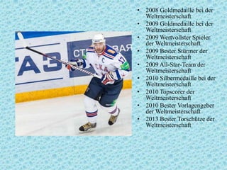 • 2008 Goldmedaille bei der
Weltmeisterschaft
• 2009 Goldmedaille bei der
Weltmeisterschaft
• 2009 Wertvollster Spieler
der Weltmeisterschaft
• 2009 Bester Stürmer der
Weltmeisterschaft
• 2009 All-Star-Team der
Weltmeisterschaft
• 2010 Silbermedaille bei der
Weltmeisterschaft
• 2010 Topscorer der
Weltmeisterschaft
• 2010 Bester Vorlagengeber
der Weltmeisterschaft
• 2013 Bester Torschütze der
Weltmeisterschaft

 