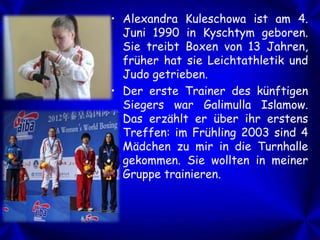 • Alexandra Kuleschowa ist am 4.
Juni 1990 in Kyschtym geboren.
Sie treibt Boxen von 13 Jahren,
früher hat sie Leichtathletik und
Judo getrieben.
• Der erste Trainer des künftigen
Siegers war Galimulla Islamow.
Das erzählt er über ihr erstens
Treffen: im Frühling 2003 sind 4
Mädchen zu mir in die Turnhalle
gekommen. Sie wollten in meiner
Gruppe trainieren.

 