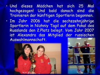 • Und dieses Mädchen hat sich 25 Mal
hochgezogen! Und bald danach sind die
Trainieren der künftigen Sportlerin begonnen.
• Im Jahr 2006 hat die sechszehnjährige
Sportlerin in Nizhniy Tagil auf dem Pokal des
Russlands den 2.Platz belegt. Vom Jahr 2007
ist Alexandra das Mitglied der russischen
Auswahlmannschaft.

 
