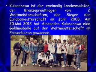 • Kuleschowa ist der zweimalig Landesmeister,
der
Bronzepreisträger
von
2
Weltmeisterschaften,
der
Sieger
der
Europameisterschaft im Jahr 2008. Am
20.Mai 2012 hat Alexandra Kuleschowa eine
Goldmedaille auf der Weltmeisterschaft im
Frauenboxen gewonnen.

 