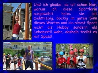 Und ich glaube, es ist schon klar,
warum
ich
diese
Sportlerin
ausgewählt
habe:
sie
ist
zielstrebig, bockig im guten Sinn
dieses Wortes und sie nimmt Sport
nicht als Hobby sondern als
Lebensstil wahr, deshalb treibt es
mit Spass!

 