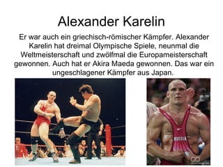 Alexander Karelin
Er war auch ein griechisch-römischer Kämpfer. Alexander
Karelin hat dreimal Olympische Spiele, neunmal die
Weltmeisterschaft und zwölfmal die Europameisterschaft
gewonnen. Auch hat er Akira Maeda gewonnen. Das war ein
ungeschlagener Kämpfer aus Japan.

 