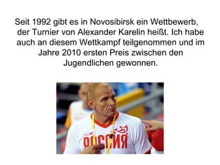 Seit 1992 gibt es in Novosibirsk ein Wettbewerb,
der Turnier von Alexander Karelin heißt. Ich habe
auch an diesem Wettkampf teilgenommen und im
Jahre 2010 ersten Preis zwischen den
Jugendlichen gewonnen.

 