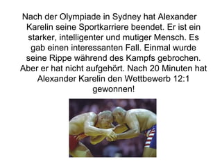 Nach der Olympiade in Sydney hat Alexander
Karelin seine Sportkarriere beendet. Er ist ein
starker, intelligenter und mutiger Mensch. Es
gab einen interessanten Fall. Einmal wurde
seine Rippe während des Kampfs gebrochen.
Aber er hat nicht aufgehört. Nach 20 Minuten hat
Alexander Karelin den Wettbewerb 12:1
gewonnen!

 