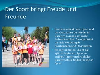 Der Sport bringt Freude und
Freunde
 Swetlana schenkt dem Sport und

der Gesundheit der Kinder in
unserem Gymnasium große
Aufmerksamkeit. Sie organisiert
oft viele Wettkämpfe,
Spartakiaden und Olympiaden.
 Sie sagt immer so: „Es ist nie
spät zu beginnen, Sport zu
treiben.“ Immer mehr Schüler
unserer Schule finden Freude an
Sport.

 