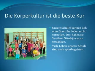Die Körperkultur ist die beste Kur
 Unsere Schüler können sich

ohne Sport ihr Leben nicht
vorstellen. Das haben sie
Swetlana Nikolajewna zu
verdanken.
 Viele Lehrer unserer Schule
sind auch sportbegeistert.

 