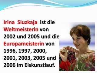 Irina Sluzkaja ist die
Weltmeisterin von
2002 und 2005 und die
Europameisterin von
1996, 1997, 2000,
2001, 2003, 2005 und
2006 im Eiskunstlauf.

 