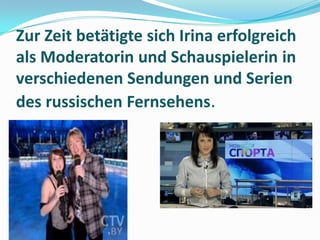 Zur Zeit betätigte sich Irina erfolgreich
als Moderatorin und Schauspielerin in
verschiedenen Sendungen und Serien
des russischen Fernsehens.

 