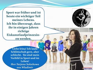Sport war früher und ist
heute ein wichtiger Teil
meines Lebens.
Ich bin überzeugt, dass
ihr in einigen Jahren
richtige
Eiskunstlaufprinzesinen werden.
Liebe Irina! Ich laufe
Schlittschuh gern, aber
schlecht. Sie sind mein
Vorbild in Sport und im
Leben!
Ihre Tatjana Solotkowa
aus Wladimir

 