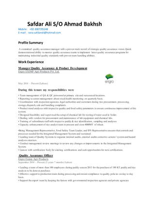 Safdar Ali S/O Ahmad Bakhsh
Mobile:    +92-3007705248
E-mail:   rana.safdarali@hotmail.com
Profile Summary
A committed quality assurance manager with a proven track record of strategic quality assurance vision.Quick
demonstrational ability to mentor quality assurance teams to implement latest quality assurance programs for
maintaining industrial quality standards with proven team handling abilities.
Work Experience
Manager Quality Assurance & Product Development
Engro EXIMP Agri Products Pvt. Ltd.
May 2016 – Present (Lahore)
During this tenure my responsibilities were
• Team management of QA & QC personnelat primary site and outsourced locations.
• Reporting to senior management about stockhealth monitoring on quarterly basis.
• Coordination with inspection agencies, legal authorities and customers during rice procurement, processing,
storage,dispatch,sale and handling complaints.
• Product trend analyses with respect to quality and food safety parameters to ensure continuous improvement of the
system.
• Designed feasibility and supervised the setup of chemical lab for testing of water used in boiler.
• Dealing with vendors for procurement and maintenance of lab equipment and chemical kits.
• Training of subordinate staffwith respect to paddy & rice identification, sampling and analyses
• Capacity enhancement of rice analyst team to procure and store 4000MT of wheat.
•Being Management Representative, Food Safety Team Leader, and IFS Representative ensures that controls and
processes needed forthe Integrated Management System and sustained.
• Leading team of Quality Systems to organize internal audits,external audits corrective actions’systemand hazard
analyses exercises.
• Conduct management review meetings to review any changes or improvements in the Integrated Management
System.
• Liaison with certification body for existing certifications and seek opportunities for new certifications.
Quality Assurance Officer
Engro Eximp Agri Products
September 2010 – Present (5 years 7 months) Lahore
• Leading a team of more than 100 employees during paddy season 2013 for the purchase of 190 KT paddy and rice
analysis to be done at purchase.
• Effective support to production team during processing and ensure compliance to quality policies on day to day
basis.
• Support the export team by keeping the liaison with governmental inspection agencies and private agencies
 