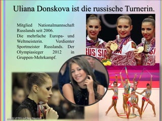 Uliana Donskova ist die russische Turnerin.
Mitglied Nationalmannschaft
Russlands seit 2006.
Die mehrfache Europa- und
Weltmeisterin.
Verdienter
Sportmeister Russlands. Der
Olympiasieger
2012
in
Gruppen-Mehrkampf.

 