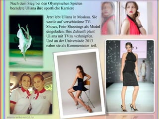 Nach dem Sieg bei den Olympischen Spielen
beendete Uliana ihre sportliche Karriere
Jetzt lebt Uliana in Moskau. Sie
wurde auf verschiedene TVShows, Foto-Shootings als Model
eingeladen. Ihre Zukunft plant
Uliana mit TVzu verknüpfen.
Und an der Universiade 2013
nahm sie als Kommentator teil.

 