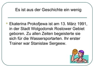 Es ist aus der Geschichte ein wenig
 Ekaterina

Prokofjewa ist am 13. März 1991,
in der Stadt Wolgodonsk Rostower Gebiet
geboren. Zu allen Zeiten begeisterte sie
sich für die Wassersportarten. Ihr erster
Trainer war Stanislaw Sergeew.

 