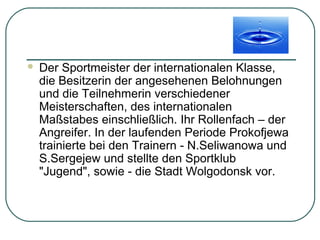 

Der Sportmeister der internationalen Klasse,
die Besitzerin der angesehenen Belohnungen
und die Teilnehmerin verschiedener
Meisterschaften, des internationalen
Maßstabes einschließlich. Ihr Rollenfach – der
Angreifer. In der laufenden Periode Prokofjewa
trainierte bei den Trainern - N.Seliwanowa und
S.Sergejew und stellte den Sportklub
"Jugend", sowie - die Stadt Wolgodonsk vor.

 