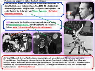 Pachomowa begann in früher Kindheit mit dem
Eiskunstlaufen, zuerst als Einzel- und dann als Paarläuferin, bis
sie schließlich zum Eistanzen kam. Von 1956-76 erlebte sie 21
Wettkampfjahre mit beispiellosen Erfolgen in ihrer Sportart. Ihr
erster Partner im Eistanzen war Wiktor Ryschkin. Ihr Trainer
war Stanislaw Schuk.

1966 wechselte sie den Eistanzpartner und startete fortan
mit Alexander Gorschkow. Damit wechselte sie auch den
Trainer. Neue Trainerin wurde Jelena Tschaikowskaja.

„Im Tanz 1970, dank dem wir Weltmeister wurden, zeigten wir uns selber, unser Können, eine technische

Virtuosität. Aber Tanz als solcher ist missgelungen. Das war ein Experiment, ein Labor. Nach dem Erfolg „von
lustigen Liedern“ wollten wir alle mit dem superkomplizierten Tanz erschüttern. Im Tanz gab es keine langsamen
Elemente. Wir ließen alle mit unserem Tanz „arbeiten“. Die Kampfrichter bekamen schon nach drei Minuten
Kopfschmerzen.“ Ljudmila Pachomowa

 