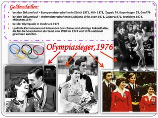 Goldmedaillen:





bei den Eiskunstlauf – Europameisterschaften in Zürich 1971, Köln 1973, Zagreb 74, Kopenhagen 75, Genf 76
bei den Eiskunstlauf – Weltmeisterschaften in Ljubljana 1970, Lyon 1971, Calgary1972, Bratislava 1973,
München 1974
bei der Olympiade in Innsbruck 1976
Ljudmila Pachomowa und Alexander Gorschkow sind alleinige Rekordhalter,
die für die Sowjetunion startend, von 1970 bis 1974 und 1976 sechsmal
gewinnen konnten.

Olympiasieger,1976

 