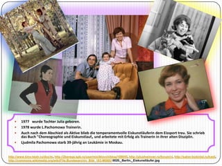 





1977 wurde Tochter Julia geboren.
1978 wurde L.Pachomowa Trainerin.
Auch nach dem Abschied als Aktive blieb die temperamentvolle Eiskunstläuferin dem Eissport treu. Sie schrieb
das Buch "Choreographie und Eiskunstlauf„ und arbeitete mit Erfolg als Trainerin in ihrer alten Disziplin.
Ljudmila Pachomowa starb 39-jährig an Leukämie in Moskau.

http://www.kino-teatr.ru/doc/m, http://2berega.spb.ru/user/miclklovch/blog/109055, http://plushwinner.ru/forum/vi, http://salon-bukinist.ru/kasli,
http://commons.wikimedia.org/wiki/File:Bundesarchiv_Bild_183-M0802 0020,_Berlin,_Eiskunstläufer.jpg

 