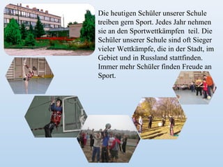 Die heutigen Schüler unserer Schule
treiben gern Sport. Jedes Jahr nehmen
sie an den Sportwettkämpfen teil. Die
Schüler unserer Schule sind oft Sieger
vieler Wettkämpfe, die in der Stadt, im
Gebiet und in Russland stattfinden.
Immer mehr Schüler finden Freude an
Sport.

 