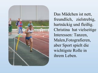 Das Mädchen ist nett,
freundlich, zielstrebig,
hartnäckig und fleißig.
Christina hat vielseitige
Interessen: Tanzen,
Malen,Fotografieren,
aber Sport spielt die
wichtigste Rolle in
ihrem Leben.

 