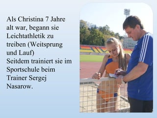 Als Christina 7 Jahre
alt war, begann sie
Leichtathletik zu
treiben (Weitsprung
und Lauf)
Seitdem trainiert sie im
Sportschule beim
Trainer Sergej
Nasarow.

 