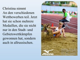 Christina nimmt
An den verschiedenen
Wettbewerben teil. Jetzt
hat sie schon mehrere
Medaillen, die sie nicht
nur in den Stadt- und
Gebietswettkämpfen
gewonnen hat, sondern
auch in allrussischen.

 