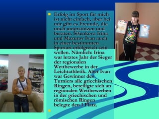 



Erfolg im Sport für mich
ist nicht einfach, aber bei
mir gibt es Freunde, die
mich unterstützen und
beraten. Šišenkova Irina
und Mazurov Ivan auch
in einer bestimmten
Sportart erfolgreich sein
wollen. Nämlich: Irina
war letztes Jahr der Sieger
der regionalen
Wettbewerbe in der
Leichtathletik. Aber Ivan
war Gewinner des
Turniers alle griechischen
Ringen, beteiligte sich an
regionalen Wettbewerben
in der griechischen und
römischen Ringen
belegte den 1 Platz.

 