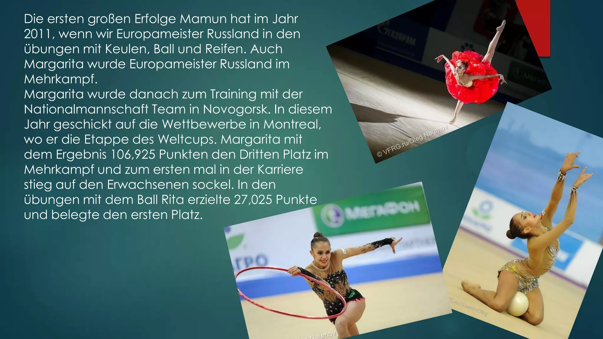 Die ersten großen Erfolge Mamun hat im Jahr
2011, wenn wir Europameister Russland in den
übungen mit Keulen, Ball und Reifen. Auch
Margarita wurde Europameister Russland im
Mehrkampf.
Margarita wurde danach zum Training mit der
Nationalmannschaft Team in Novogorsk. In diesem
Jahr geschickt auf die Wettbewerbe in Montreal,
wo er die Etappe des Weltcups. Margarita mit
dem Ergebnis 106,925 Punkten den Dritten Platz im
Mehrkampf und zum ersten mal in der Karriere
stieg auf den Erwachsenen sockel. In den
übungen mit dem Ball Rita erzielte 27,025 Punkte
und belegte den ersten Platz.

 
