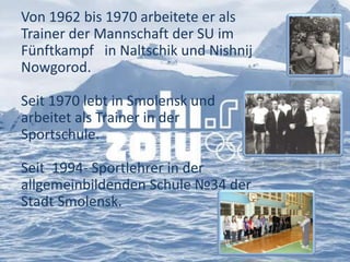 Von 1962 bis 1970 arbeitete er als
Trainer der Mannschaft der SU im
Fünftkampf in Naltschik und Nishnij
Nowgorod.

Seit 1970 lebt in Smolensk und
arbeitet als Trainer in der
Sportschule.
Seit 1994- Sportlehrer in der
allgemeinbildenden Schule №34 der
Stadt Smolensk.

 