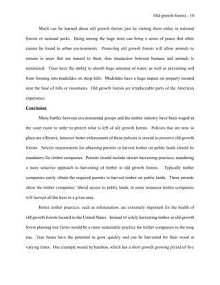 Old-growth forests - 10
Much can be learned about old growth forests just be visiting them either in national
forests or national parks. Being among the huge trees can bring a sense of peace that often
cannot be found in urban environments. Protecting old growth forests will allow animals to
remain in areas that are natural to them, thus interaction between humans and animals is
minimized. Trees have the ability to absorb huge amounts of water, as well as preventing soil
from forming into mudslides on steep hills. Mudslides have a huge impact on property located
near the base of hills or mountains. Old growth forests are irreplaceable parts of the American
experience.
Conclusion
Many battles between environmental groups and the timber industry have been waged in
the court room in order to protect what is left of old growth forests. Policies that are now in
place are effective, however better enforcement of these policies is crucial to preserve old growth
forests. Stricter requirements for obtaining permits to harvest timber on public lands should be
mandatory for timber companies. Permits should include stricter harvesting practices, mandating
a more selective approach to harvesting of timber in old growth forests. Typically timber
companies easily obtain the required permits to harvest timber on public lands. These permits
allow the timber companies’ liberal access to public lands, in some instances timber companies
will harvest all the tress in a given area.
Better timber practices, such as reforestation, are extremely important for the health of
old growth forests located in the United States. Instead of solely harvesting timber in old growth
forest planting tree farms would be a more sustainable practice for timber companies in the long
run. Tree farms have the potential to grow quickly and can be harvested for their wood at
varying times. One example would be bamboo, which has a short growth growing period of five
 
