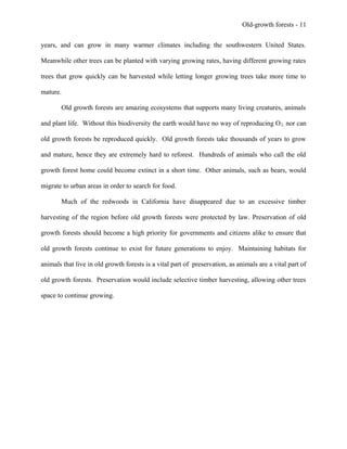 Old-growth forests - 11
years, and can grow in many warmer climates including the southwestern United States.
Meanwhile other trees can be planted with varying growing rates, having different growing rates
trees that grow quickly can be harvested while letting longer growing trees take more time to
mature.
Old growth forests are amazing ecosystems that supports many living creatures, animals
and plant life. Without this biodiversity the earth would have no way of reproducing O2, nor can
old growth forests be reproduced quickly. Old growth forests take thousands of years to grow
and mature, hence they are extremely hard to reforest. Hundreds of animals who call the old
growth forest home could become extinct in a short time. Other animals, such as bears, would
migrate to urban areas in order to search for food.
Much of the redwoods in California have disappeared due to an excessive timber
harvesting of the region before old growth forests were protected by law. Preservation of old
growth forests should become a high priority for governments and citizens alike to ensure that
old growth forests continue to exist for future generations to enjoy. Maintaining habitats for
animals that live in old growth forests is a vital part of preservation, as animals are a vital part of
old growth forests. Preservation would include selective timber harvesting, allowing other trees
space to continue growing.
 