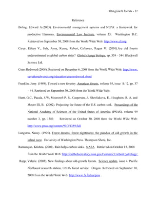 Old-growth forests - 12
Reference
Boling, Edward A.(2005). Environmental management systems and NEPA: a framework for
productive Harmony. Environmental Law Institute, volume 35. Washington D.C.
Retrieved on September 30, 2008 from the World Wide Web: http://www.eli.org
Carey, Eileen V., Sala, Anna, Keane, Robert, Callaway, Ragan M. (2001).Are old forests
underestimated as global carbon sinks? Global change biology, pp. 339 – 344. Blackwell
Science Ltd.
Coast Redwood (2008). Retrieved on December 6, 2008 from the World Wide Web: http://www.
savetheredwoods.org/education/coastredwood.shtml
Franklin, Jerry. (1989). Toward a new forestry. American forests, volume 95, issue 11/12, pp. 37
– 44. Retrieved on September 30, 2008 from the World Wide Web:
Hurtt, G.C., Pacala, S.W, Moorcroft P. R., Caspersen, J., Shevliakova, E., Houghton, R. A, and
Moore III, B. (2002). Projecting the future of the U.S. carbon sink. Proceedings of the
National Academy of Sciences of the United States of America (PNAS), volume 99
number 3, pp. 1389. Retrieved on October 30, 2008 from the World Wide Web:
http://www.pnas.org/content/99/3/1389.full
Langston, Nancy. (1995). Forest dreams, forest nightmares: the paradox of old growth in the
inland west. University of Washington Press. Thompson Shore, Inc.
Ramanujan, Krishna. (2002). Rain helps carbon sinks. NASA. Retrieved on October 15, 2008
from the World Wide Web: http://earthobservatory.nasa.gov/Features/ CarbonHydrology/
Rapp, Valerie. (2003). New findings about old-growth forests. Science update, issue 4. Pacific
Northwest research station, USDA forest service. Oregon. Retrieved on September 30,
2008 from the World Wide Web: http://www.fs.fed.us/pnw .
 