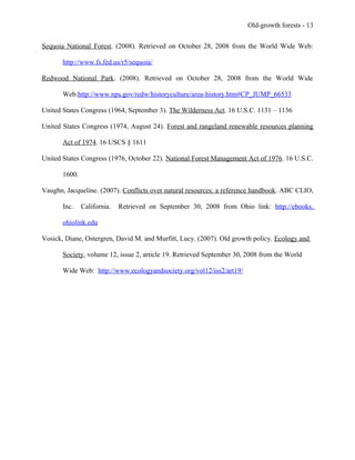 Old-growth forests - 13
Sequoia National Forest. (2008). Retrieved on October 28, 2008 from the World Wide Web:
http://www.fs.fed.us/r5/sequoia/
Redwood National Park. (2008). Retrieved on October 28, 2008 from the World Wide
Web:http://www.nps.gov/redw/historyculture/area-history.htm#CP_JUMP_66533
United States Congress (1964, September 3). The Wilderness Act. 16 U.S.C. 1131 – 1136
United States Congress (1974, August 24). Forest and rangeland renewable resources planning
Act of 1974. 16 USCS § 1611
United States Congress (1976, October 22). National Forest Management Act of 1976. 16 U.S.C.
1600.
Vaughn, Jacqueline. (2007). Conflicts over natural resources: a reference handbook. ABC CLIO,
Inc. California. Retrieved on September 30, 2008 from Ohio link: http://ebooks.
ohiolink.edu
Vosick, Diane, Ostergren, David M. and Murfitt, Lucy. (2007). Old growth policy. Ecology and
Society, volume 12, issue 2, article 19. Retrieved September 30, 2008 from the World
Wide Web: http://www.ecologyandsociety.org/vol12/iss2/art19/
 